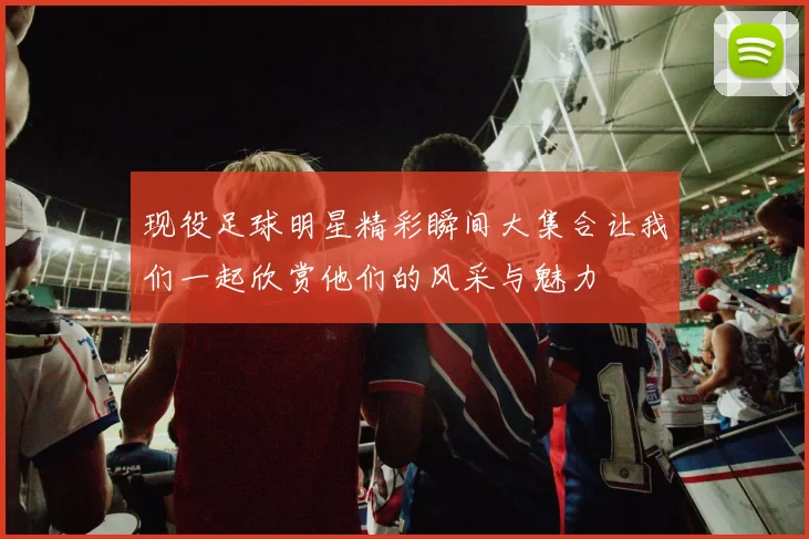 现役足球明星精彩瞬间大集合让我们一起欣赏他们的风采与魅力