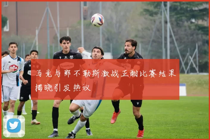 马竞与那不勒斯激战正酣比赛结果揭晓引发热议