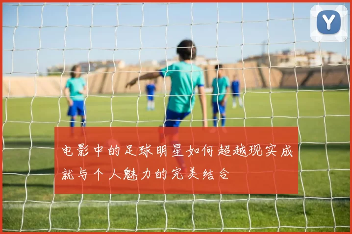 电影中的足球明星如何超越现实成就与个人魅力的完美结合