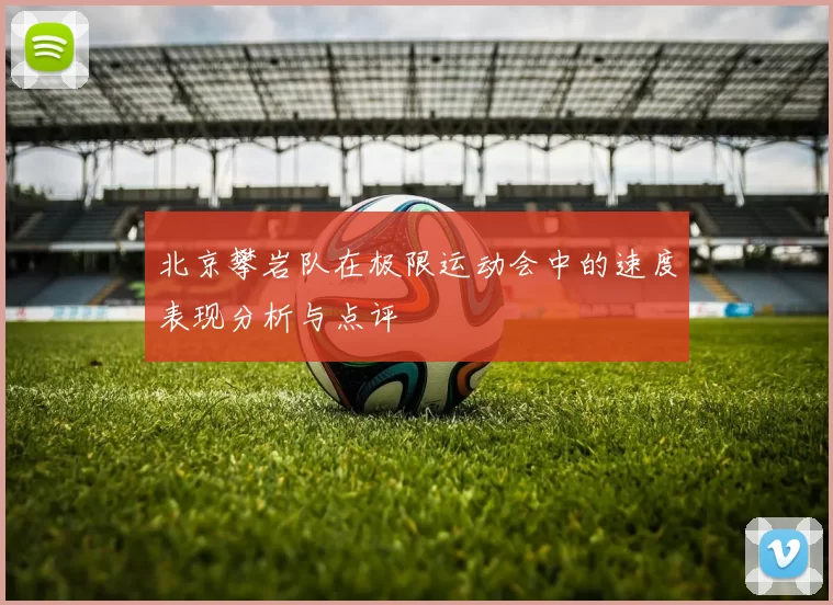 北京攀岩队在极限运动会中的速度表现分析与点评