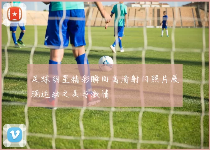 足球明星精彩瞬间高清射门照片展现运动之美与激情