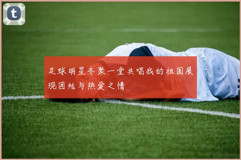 足球明星齐聚一堂共唱我的祖国展现团结与热爱之情