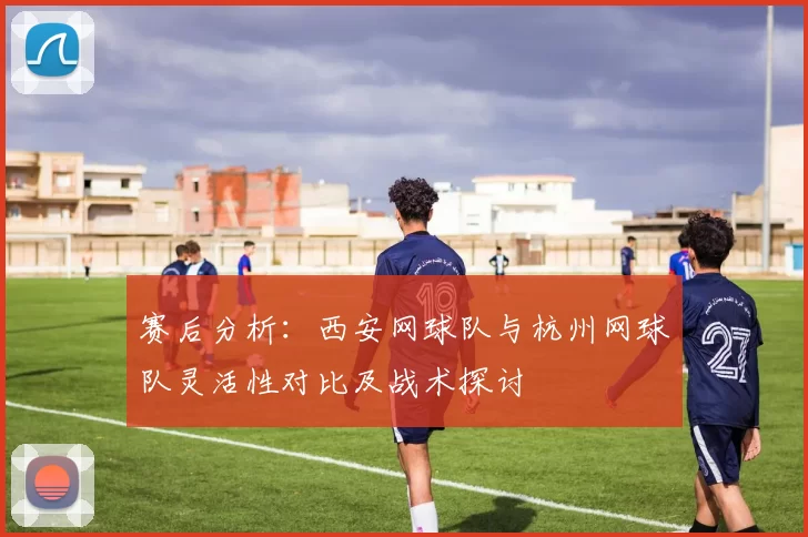 赛后分析：西安网球队与杭州网球队灵活性对比及战术探讨