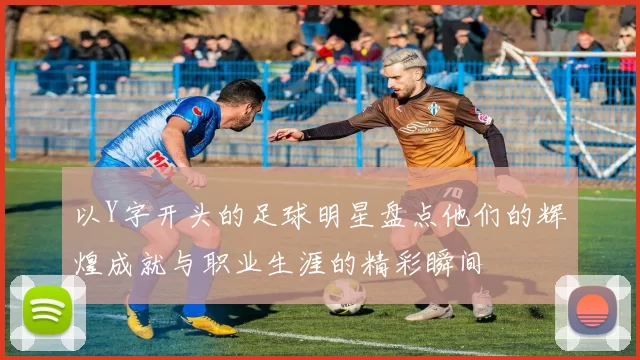 以Y字开头的足球明星盘点他们的辉煌成就与职业生涯的精彩瞬间