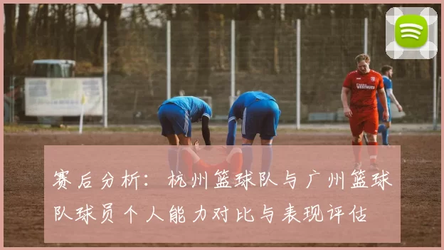 赛后分析：杭州篮球队与广州篮球队球员个人能力对比与表现评估