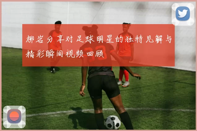 柳岩分享对足球明星的独特见解与精彩瞬间视频回顾