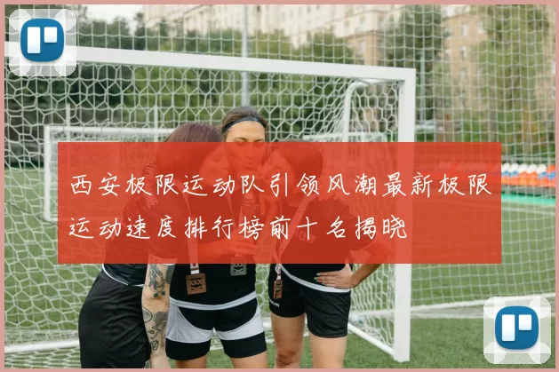 西安极限运动队引领风潮最新极限运动速度排行榜前十名揭晓