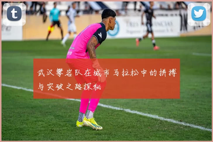 武汉攀岩队在城市马拉松中的拼搏与突破之路探秘