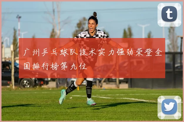 广州乒乓球队技术实力强劲荣登全国排行榜第九位