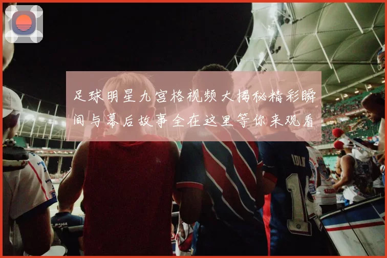 足球明星九宫格视频大揭秘精彩瞬间与幕后故事全在这里等你来观看