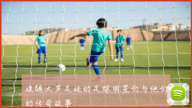 追随大罗足迹的足球明星们与他们的传奇故事