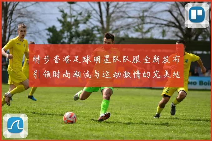 特步香港足球明星队队服全新发布引领时尚潮流与运动激情的完美结合