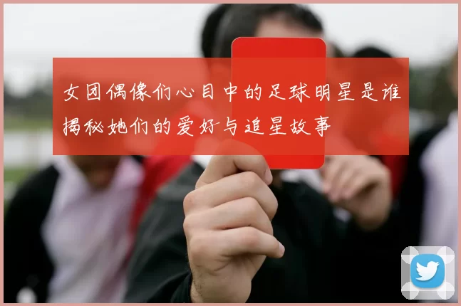女团偶像们心目中的足球明星是谁揭秘她们的爱好与追星故事