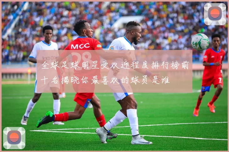 全球足球明星受欢迎程度排行榜前十名揭晓你最喜欢的球员是谁