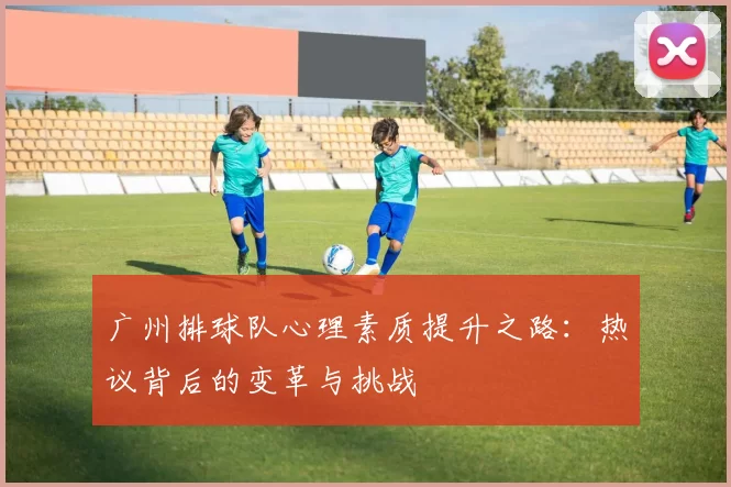 广州排球队心理素质提升之路：热议背后的变革与挑战