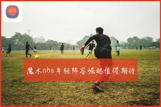 魔术nba年轻阵容崛起值得期待