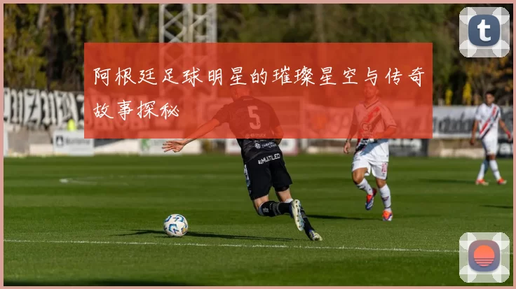 阿根廷足球明星的璀璨星空与传奇故事探秘