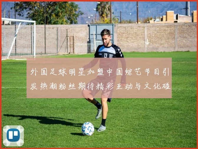 外国足球明星加盟中国综艺节目引发热潮粉丝期待精彩互动与文化碰撞