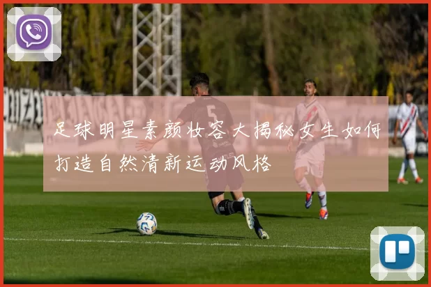 足球明星素颜妆容大揭秘女生如何打造自然清新运动风格