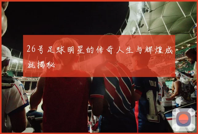 26号足球明星的传奇人生与辉煌成就揭秘