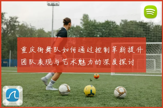 重庆街舞队如何通过控制革新提升团队表现与艺术魅力的深度探讨