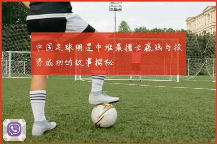 中国足球明星中谁最擅长赢钱与投资成功的故事揭秘