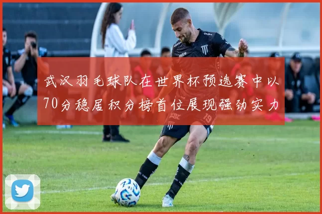 武汉羽毛球队在世界杯预选赛中以70分稳居积分榜首位展现强劲实力