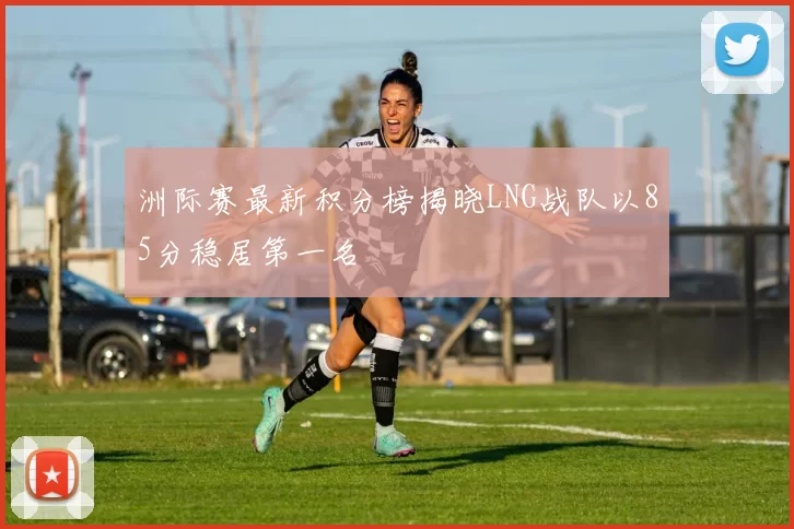 洲际赛最新积分榜揭晓LNG战队以85分稳居第一名