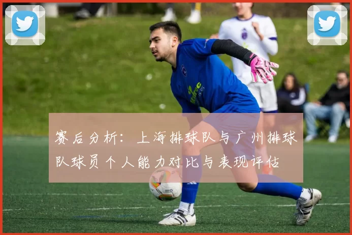 赛后分析：上海排球队与广州排球队球员个人能力对比与表现评估
