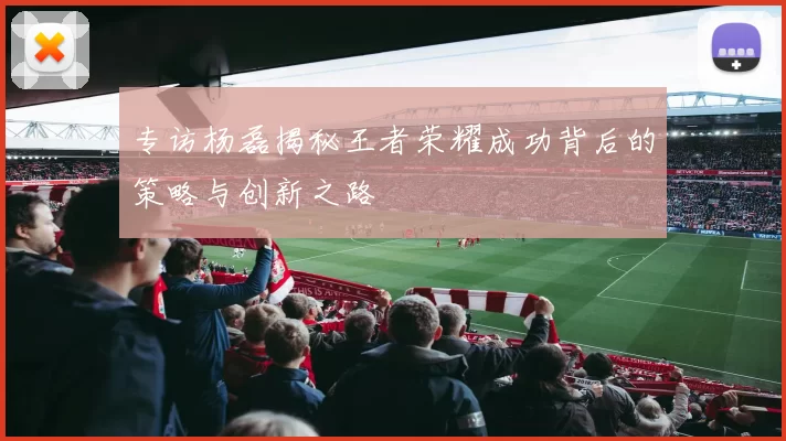 专访杨磊揭秘王者荣耀成功背后的策略与创新之路