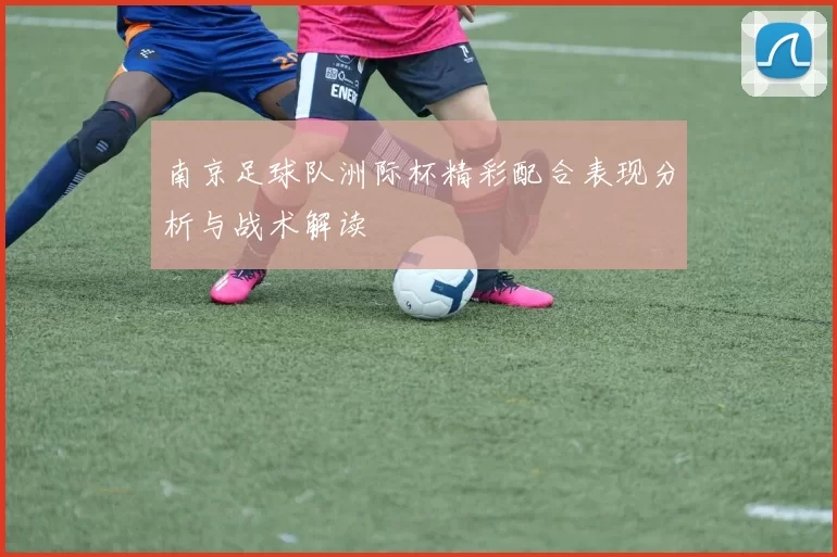 南京足球队洲际杯精彩配合表现分析与战术解读