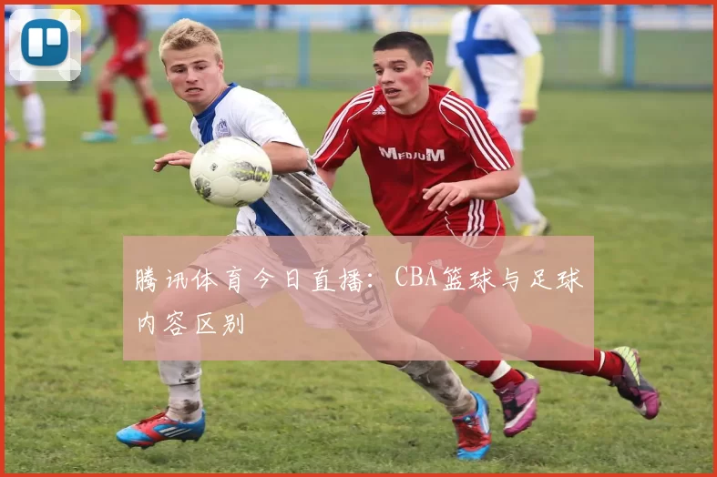 腾讯体育今日直播：CBA篮球与足球内容区别