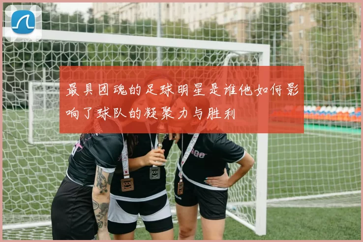 最具团魂的足球明星是谁他如何影响了球队的凝聚力与胜利