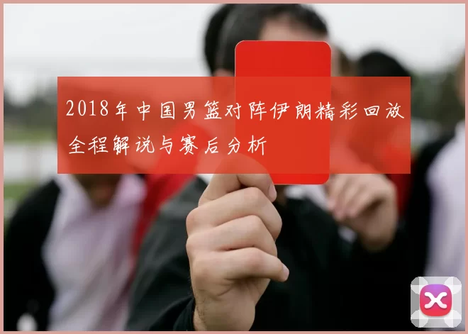 2018年中国男篮对阵伊朗精彩回放全程解说与赛后分析