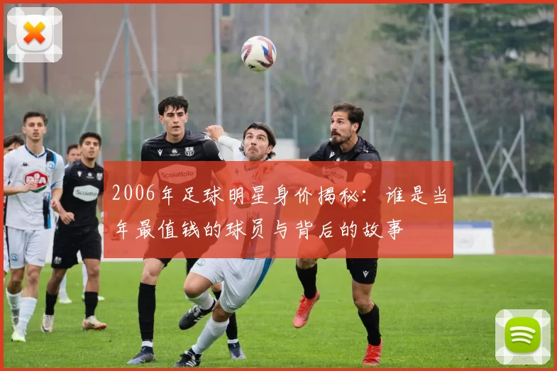 2006年足球明星身价揭秘：谁是当年最值钱的球员与背后的故事