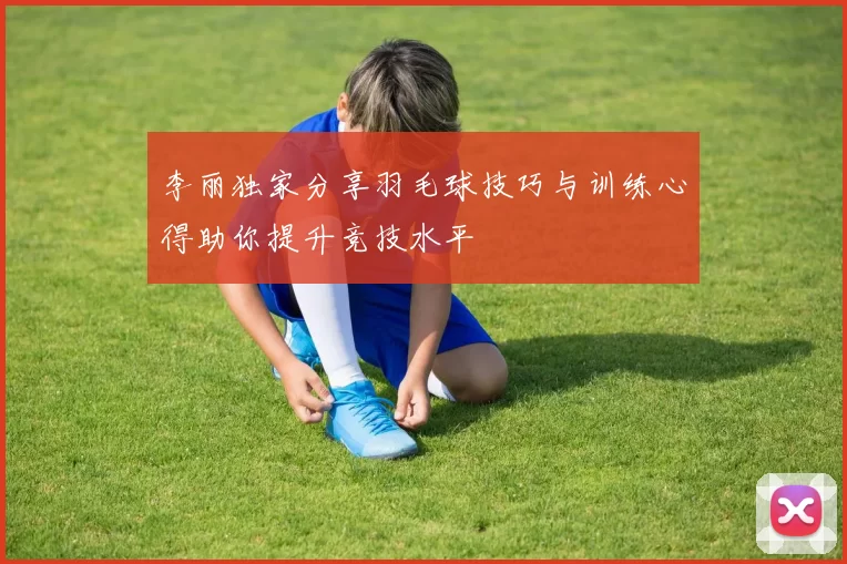 李丽独家分享羽毛球技巧与训练心得助你提升竞技水平