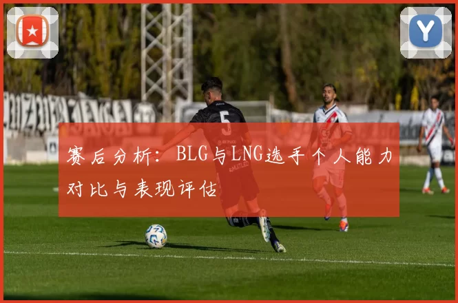 赛后分析：BLG与LNG选手个人能力对比与表现评估