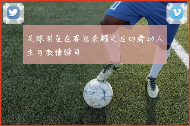 足球明星在赛场荣耀之后的舞动人生与激情瞬间