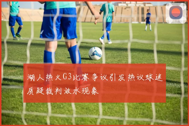 湖人热火G3比赛争议引发热议球迷质疑裁判放水现象