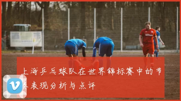 上海乒乓球队在世界锦标赛中的节奏表现分析与点评