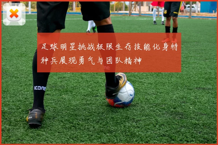 足球明星挑战极限生存技能化身特种兵展现勇气与团队精神