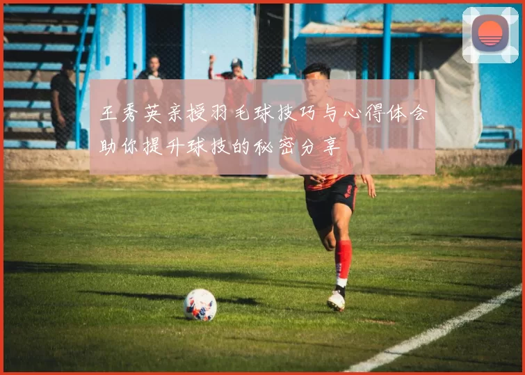 王秀英亲授羽毛球技巧与心得体会助你提升球技的秘密分享