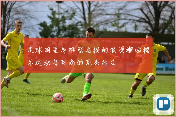 足球明星与维密名模的浪漫邂逅揭示运动与时尚的完美结合