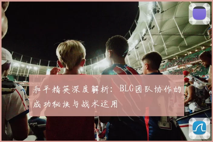 和平精英深度解析：BLG团队协作的成功秘诀与战术运用