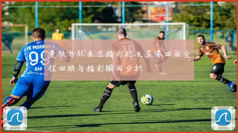 曼联与AC米兰精彩对决录像回放全程回顾与精彩瞬间分析
