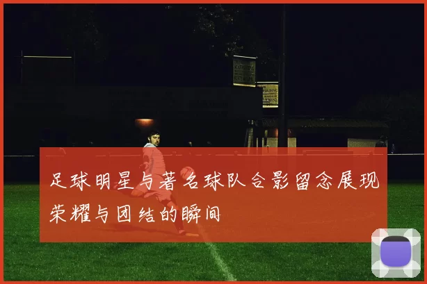 足球明星与著名球队合影留念展现荣耀与团结的瞬间