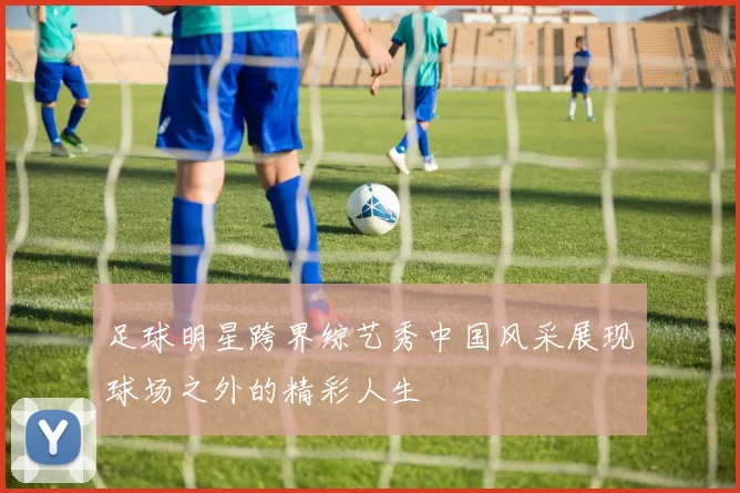 足球明星跨界综艺秀中国风采展现球场之外的精彩人生