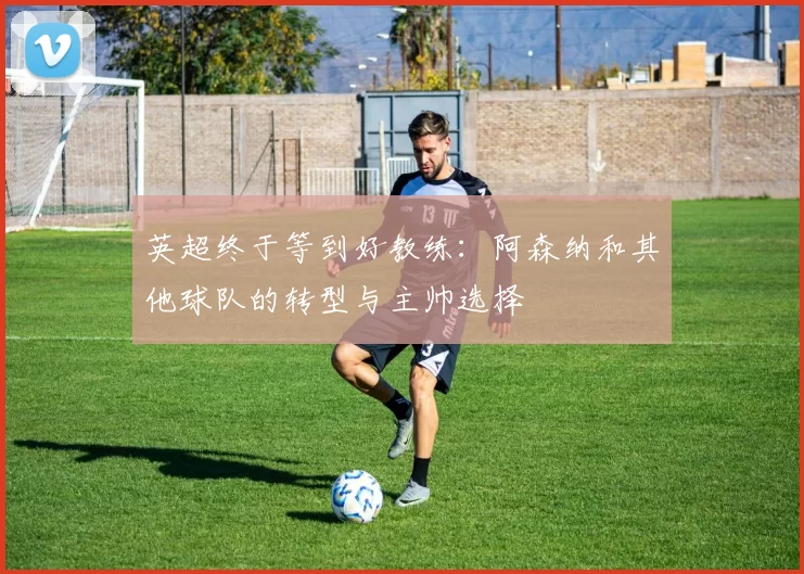英超终于等到好教练：阿森纳和其他球队的转型与主帅选择