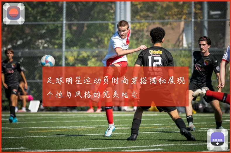 足球明星运动员时尚穿搭揭秘展现个性与风格的完美结合