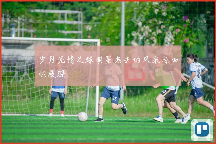 岁月无情足球明星老去的风采与回忆展现